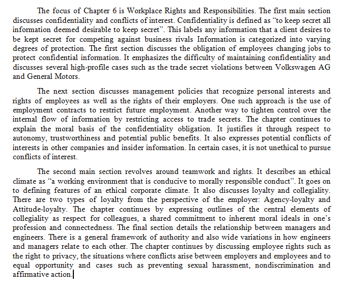 The focus of Chapter 6 is Workplace Rights and Responsibilities. The first main section
discusses confidentiality and conflicts of interest. Confidentiality is defined as "to keep secret all
information deemed desirable to keep secret". This labels any information that a client desires to
be kept secret for competing against business rivals Information is categorized into varying
degrees of protection. The first section discusses the obligation of employees changing jobs to
protect confidential information. It emphasizes the difficulty of maintaining confidentiality and
discusses several high-profile cases such as the trade secret violations between Volkswagen AG
and General Motors.
The next section discusses management policies that recognize personal interests and
rights of employees as well as the rights of their employers. One such approach is the use of
employment contracts to restrict future employment. Another way to tighten control over the
intemal flow of information by restricting access to trade secrets. The chapter continues to
explain the moral basis of the confidentiality obligation. It justifies it through respect to
autonomy, trustworthiness and potential public benefits. It also expresses potential conflicts of
interests in other companies and insider information. In certain cases, it is not unethical to pursue
conflicts of interest.
The second main section revolves around teamwork and rights. It describes an ethical
climate as “a working environment that is conducive to morally responsible conduct". It goes on
to defining features of an ethical corporate climate. It also discusses loyalty and collegiality.
There are two types of loyalty from the perspective of the employer: Agency-loyalty and
Attitude-loyalty. The chapter continues by expressing outlines of the central elements of
collegiality as respect for colleagues, a shared commitment to inherent moral ideals in one's
profession and connectedness. The final section details the relationship between managers and
engineers. There is a general framework of authority and also wide variations in how engineers
and managers relate to each other. The chapter continues by discussing employee rights such as
the right to privacy, the situations where conflicts arise between employers and employees and to
equal opportunity and cases such as preventing sexual harassment, nondiscrimination and
affirmative action.
