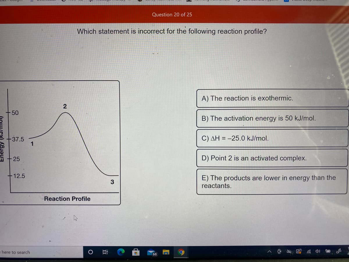 Question 20 of 25
Which statement is incorrect for the following reaction profile?
A) The reaction is exothermic.
2
50
B) The activation energy is 50 kJ/mol.
-37.5
1
C) AH = -25.0 kJ/mol.
25
D) Point 2 is an activated complex.
+12.5
E) The products are lower in energy than the
3
reactants.
Reaction Profile
here to search
68
远
