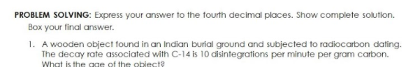 PROBLEM SOLVING: Express your answer to the fourth decimal places. Show complete solution.
Box your final answer.
1. A wooden object found in an Indian burial ground and subjected to radiocarbon dating.
The decay rate associated with C-14 is 10 disintegrations per minute per gram carbon.
What is the gge of the obiect?
