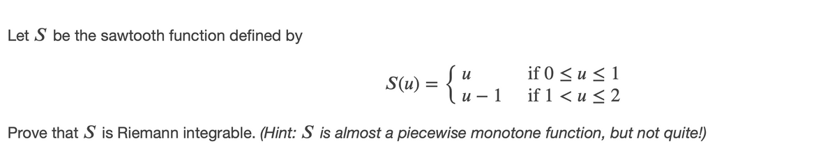Let S be the sawtooth function defined by
S(u) = {"
if 0 < u < 1
if 1 < u < 2
и — 1
Prove that S is Riemann integrable. (Hint: S is almost a piecewise monotone function, but not quite!)
