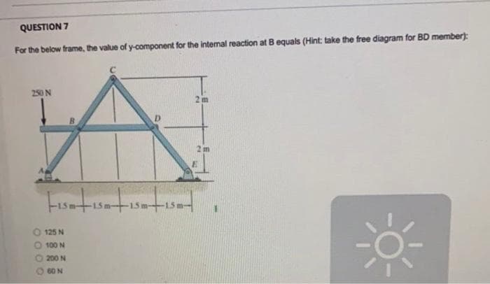 QUESTION 7
For the below frame, the value of y-component for the internal reaction at B equals (Hint; take the free diagram for BD member):
250 N
2 m
2 m
-15m+15m-
125 N
100 N
O 200 N
O 60 N
