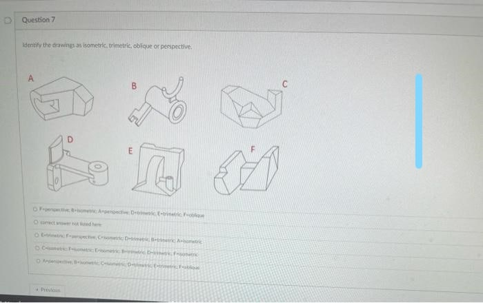 Question 7
Identify the drawings as isometric, trimetric, oblique or perspective.
A
OFrpent -isome Arpenoect De c E-trinetc Foln
O oect anseot ed he
O t wwec Comei D - c Aomtc
Canet onat E ic Bri D Fro
OApere -onetic CnnD o
Dreulos
D.
