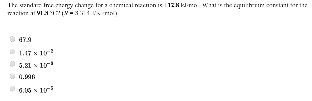 The standard free energy change for a chemical reaction is +12.8 kJ/mol. What is the equilibrium constant for the
reaction at 91.8 °C? (R = 8.314 J/K×mol)
67.9
1.47 x 10-2
5.21 x 10–8
0.996
6.05 x 10-

