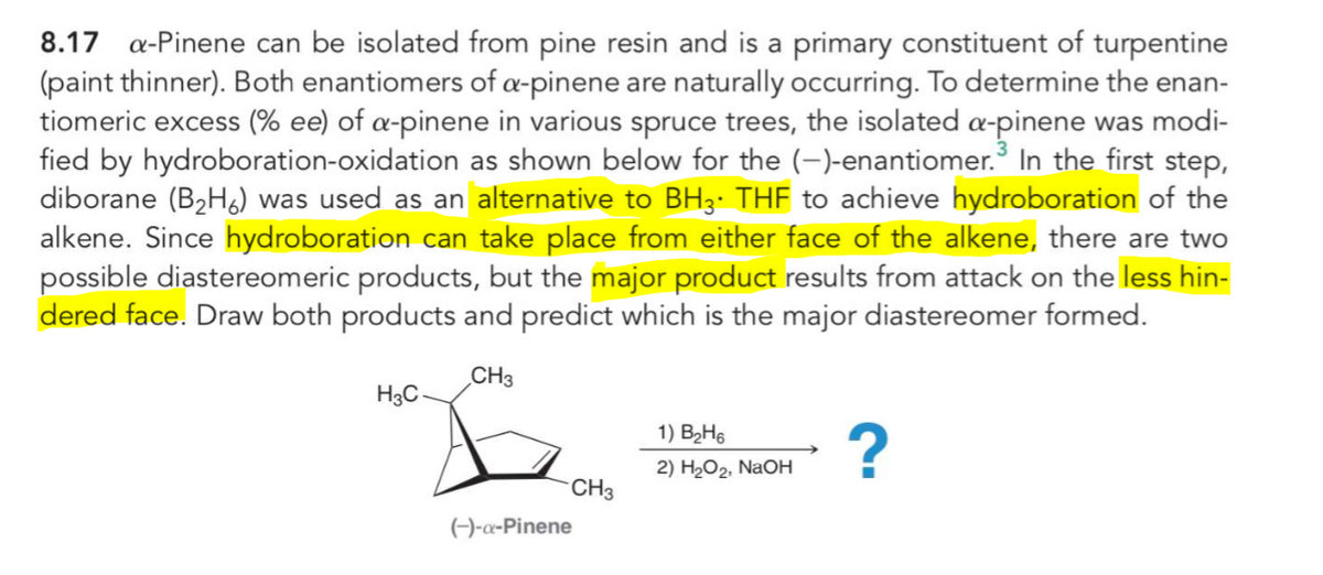 8.17 a-Pinene can be isolated from pine resin and is a primary constituent of turpentine
(paint thinner). Both enantiomers of a-pinene are naturally occurring. To determine the enan-
tiomeric excess (% ee) of a-pinene in various spruce trees, the isolated a-pinene was modi-
fied by hydroboration-oxidation as shown below for the (-)-enantiomer. In the first step,
diborane (B2H&) was used as an alternative to BH3• THF to achieve hydroboration of the
alkene. Since hydroboration can take place from either face of the alkene, there are two
possible diastereomeric products, but the major product results from attack on the less hin-
dered face. Draw both products and predict which is the major diastereomer formed.
CH3
H3C-
1) B2H6
2) H2O2, NaOH
CH3
()-a-Pinene
