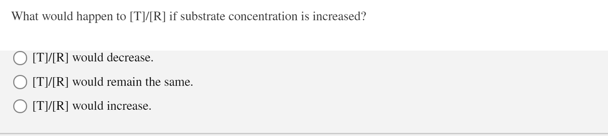 What would happen to [T]/[R] if substrate concentration is increased?
O [T]/[R] would decrease.
O [T]/[R] would remain the same.
O [T]/[R] would increase.

