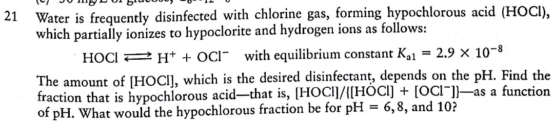 21
Water is frequently disinfected with chlorine gas, forming hypochlorous acid (HOCI),
which partially ionizes to hypoclorite and hydrogen ions as follows:
HOCI 2 H+ + OCI- with equilibrium constant Ka1
2.9 x 10-8
%3D
The amount of [HOCI], which is the desired disinfectant, depends on the pH. Find the
fraction that is hypochlorous acid-that is, [HOCI]/{[HOCI] + [OCI"]]-as a function
of pH. What would the hypochlorous fraction be for pH = 6,8, and 10?
