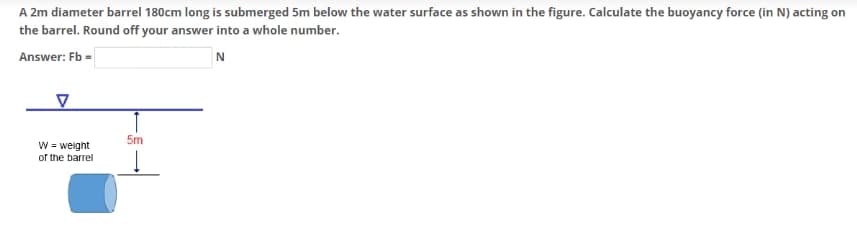 A 2m diameter barrel 180cm long is submerged 5m below the water surface as shown in the figure. Calculate the buoyancy force (in N) acting on
the barrel. Round off your answer into a whole number.
Answer: Fb =
N
W = weight
of the barrel
5m