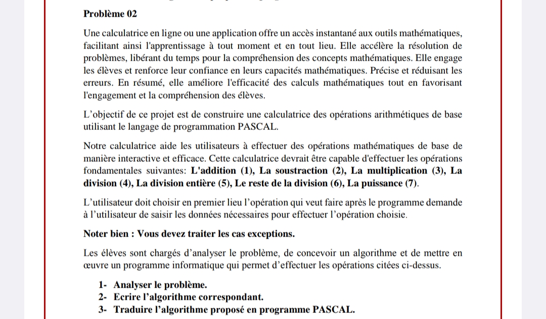 Problème 02
Une calculatrice en ligne ou une application offre un accès instantané aux outils mathématiques,
facilitant ainsi l'apprentissage à tout moment et en tout lieu. Elle accélère la résolution de
problèmes, libérant du temps pour la compréhension des concepts mathématiques. Elle engage
les élèves et renforce leur confiance en leurs capacités mathématiques. Précise et réduisant les
erreurs. En résumé, elle améliore l'efficacité des calculs mathématiques tout en favorisant
l'engagement et la compréhension des élèves.
L'objectif de ce projet est de construire une calculatrice des opérations arithmétiques de base
utilisant le langage de programmation PASCAL.
Notre calculatrice aide les utilisateurs à effectuer des opérations mathématiques de base de
manière interactive et efficace. Cette calculatrice devrait être capable d'effectuer les opérations
fondamentales suivantes: L'addition (1), La soustraction (2), La multiplication (3), La
division (4), La division entière (5), Le reste de la division (6), La puissance (7).
L'utilisateur doit choisir en premier lieu l'opération qui veut faire après le programme demande
à l'utilisateur de saisir les données nécessaires pour effectuer l'opération choisie.
Noter bien Vous devez traiter les cas exceptions.
Les élèves sont chargés d'analyser le problème, de concevoir un algorithme et de mettre en
œuvre un programme informatique qui permet d'effectuer les opérations citées ci-dessus.
1- Analyser le problème.
2- Ecrire l'algorithme correspondant.
3- Traduire l'algorithme proposé en programme PASCAL.