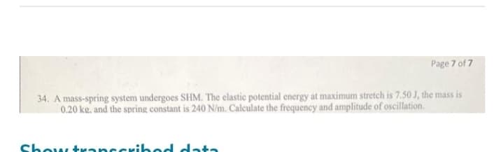 Page 7 of 7
34. A mass-spring system undergoes SHM. The elastic potential energy at maximum stretch is 7.50 J, the mass is
0.20 ke. and the spring constant is 240 N/m. Calculate the frequency and amplitude of oscillation.
Show transcribed data