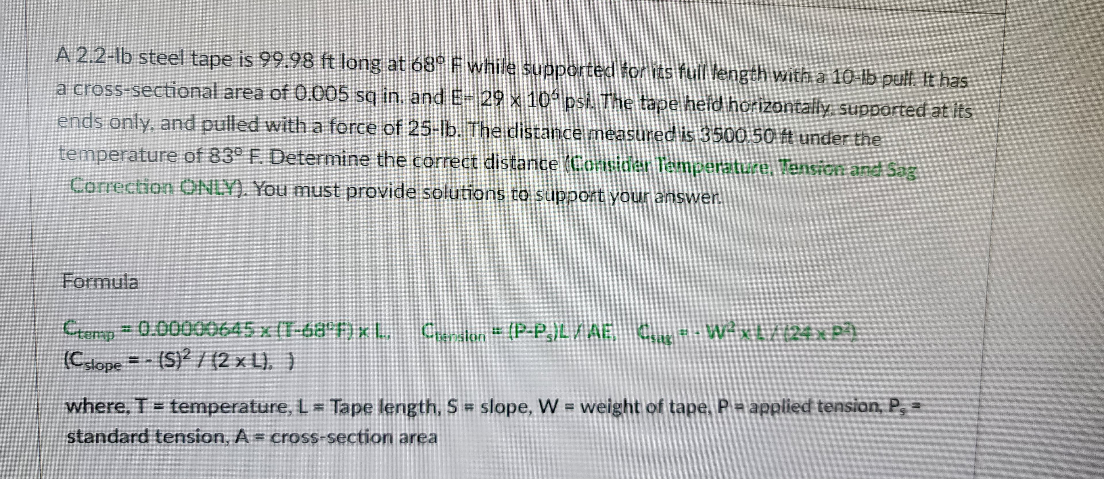 A 2.2-lb steel tape is 99.98 ft long at 68° F while supported for its full length with a 10-lb pull. It has
a cross-sectional area of 0.005 sq in. and E= 29 x 106 psi. The tape held horizontally, supported at its
ends only, and pulled with a force of 25-lb. The distance measured is 3500.50 ft under the
temperature of 83° F. Determine the correct distance (Consider Temperature, Tension and Sag
Correction ONLY). You must provide solutions to support your answer.
Formula
Ctemp = 0.00000645 x (T-68°F) x L, Ctension = (P-Ps)L/AE, Csag = - W² x L / (24 x P²)
(Cslope = -(S)² / (2 x L), )
where, T = temperature, L = Tape length, S = slope, W = weight of tape, P = applied tension, P, =
standard tension, A = cross-section area