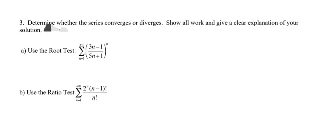 3. Determine whether the series converges or diverges. Show all work and give a clear explanation of your
solution.
a) Use the Root Test:
Σ
3n-1
5n+1
b) Use the Ratio Test ²
n-1
"
2" (n-1)!
n!