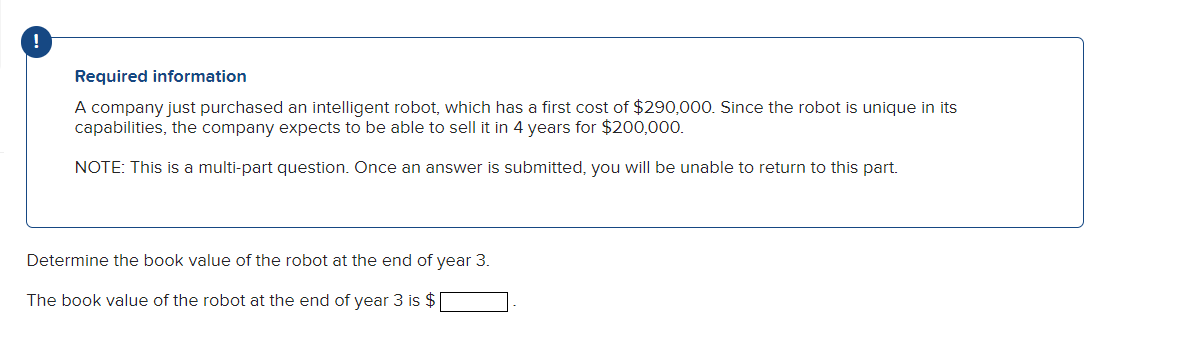 !
Required information
A company just purchased an intelligent robot, which has a first cost of $290,000. Since the robot is unique in its
capabilities, the company expects to be able to sell it in 4 years for $200,000.
NOTE: This is a multi-part question. Once an answer is submitted, you will be unable to return to this part.
Determine the book value of the robot at the end of year 3.
The book value of the robot at the end of year 3 is $