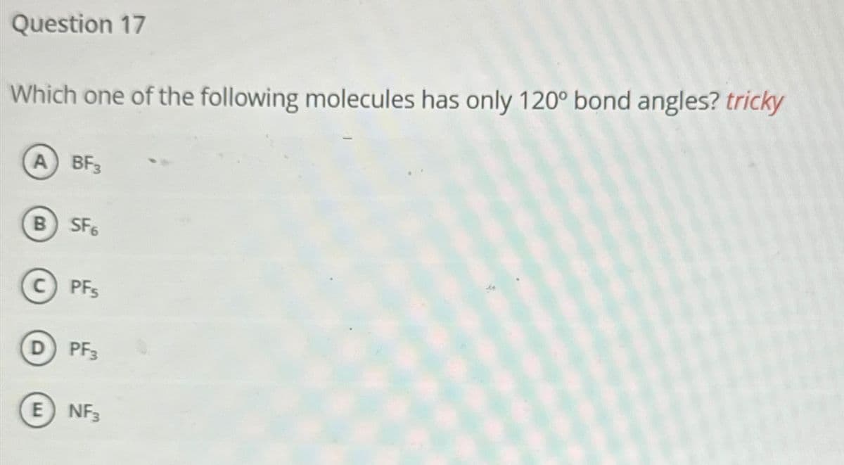 Question 17
Which one of the following molecules has only 120° bond angles? tricky
A BF3
B) SF6
C) PFS
D
PF3
E NF3