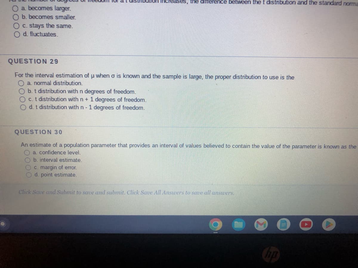 O
O a. becomes larger.
O b. becomes smaller.
0000
c. stays the same.
d. fluctuates.
for a IST Bution increases, the difference between the t distribution and the standard norma
QUESTION 29
For the interval estimation of u when o is known and the sample is large, the proper distribution to use is the
O a. normal distribution.
b. t distribution with n degrees of freedom.
Oc. t distribution with n + 1 degrees of freedom.
d. t distribution with n - 1 degrees of freedom.
QUESTION 30
An estimate of a population parameter that provides an interval of values believed to contain the value of the parameter is known as the
O a. confidence level.
Ob. interval estimate.
c. margin of error.
d. point estimate.
Click Save and Submit to save and submit. Click Save All Answers to save all answers.