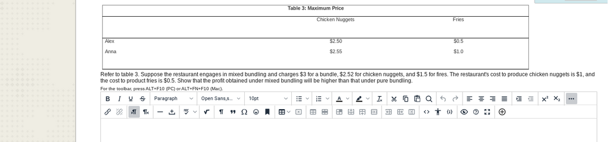 Alex
Anna
Open Sans,s... v
√¶" S
10pt
Table 3: Maximum Price
Ⓒ
Refer to table 3. Suppose the restaurant engages in mixed bundling and charges $3 for a bundle, $2.52 for chicken nuggets, and $1.5 for fires. The restaurant's cost to produce chicken nuggets is $1, and
the cost to product fries is $0.5. Show that the profit obtained under mixed bundling will be higher than that under pure bundling.
For the toolbar, press ALT+F10 (PC) or ALT+FN+F10 (Mac).
BI U
Paragraph
&GT ¶<
Chicken Nuggets
E
$2.50
$2.55
田田田
Ix X
XQ
Fries
由用网
$0.5
$1.0
Q==
< 0)
Ⓒ
23 +
X² X₂
