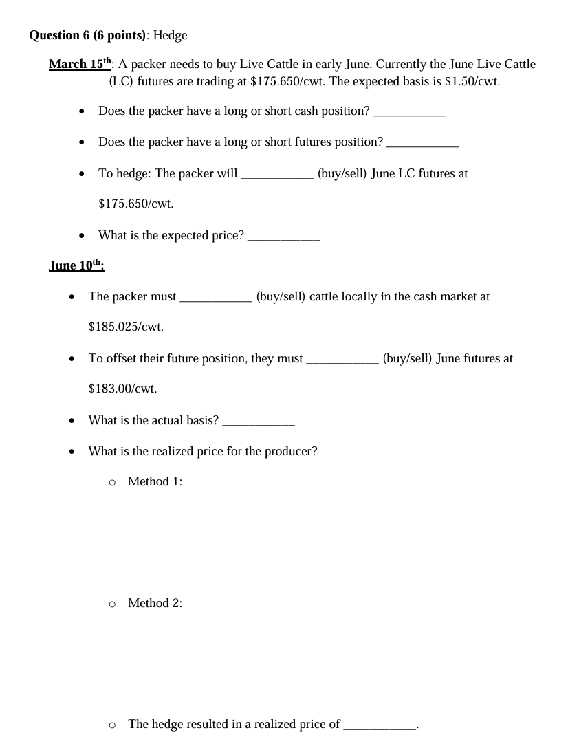 Question 6 (6 points): Hedge
March 15th: A packer needs to buy Live Cattle in early June. Currently the June Live Cattle
(LC) futures are trading at $175.650/cwt. The expected basis is $1.50/cwt.
• Does the packer have a long or short cash position?.
•
Does the packer have a long or short futures position?
(buy/sell) June LC futures at
•
•
To hedge: The packer will
$175.650/cwt.
What is the expected price?
June 10th.
•
The packer must.
(buy/sell) cattle locally in the cash market at
•
$185.025/cwt.
To offset their future position, they must
$183.00/cwt.
What is the actual basis?
What is the realized price for the producer?
o Method 1:
o Method 2:
○
The hedge resulted in a realized price of
(buy/sell) June futures at