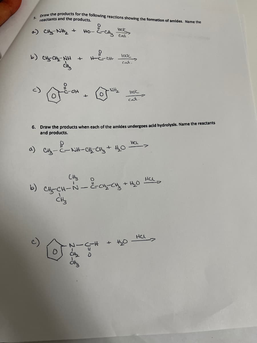 aw the products for the following reactions showing the formation of amides. Name the
5.
reactants and the products.
CH Nit +
Ho-
Cat
b) CH-CH NH
looc
Cat.
oH
-WH
looc
cat
6. Draw the products when each of the amides undergoes acid hydrolysis. Name the reactants
and products.
HCL
Cty- -NH-C_Cy+ 0
HCL
b) C-CH-N-&cnycy +4,0
HCL
+ H,0
dig
