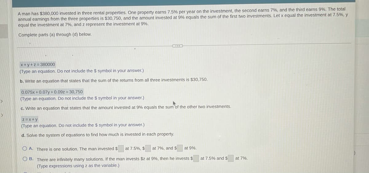 A man has $380,000 invested in three rental properties. One property earns 7,5% per year on the investment, the second earns 7%, and the third earns 9%. The total
annual earnings from the three properties is $30,750, and the amount invested at 9% equals the sum of the first two investments. Let x equal the investment at 7.5%, y
equal the investment at 7%, and z represent the investment at 9%.
Complete parts (a) through (d) below.
x+y+z=380000
(Type an equation. Do not include the $ symbol in your answer.)
b. Write an equation that states that the sum of the returns from all three investments is $30,750.
0.075x+0.07y +0.09z = 30,750
(Type an equation. Do not include the $ symbol in your answer.)
c. Write an equation that states that the amount invested at 9% equals the sum 'of the other two investments.
>
z =x+y
(Type an equation. Do not include the $ symbol in your answer.)
d. Solve the system of equations to find how much is invested in each property.
O A. There is one solution. The man invested $
at 7.5%, $
at 7%, and $
at 9%.
O B. There are infinitely many solutions. If the man invests $z at 9%, then he invests $
at 7.5% and $
at 7%.
(Type expressions using z as the variable.)
