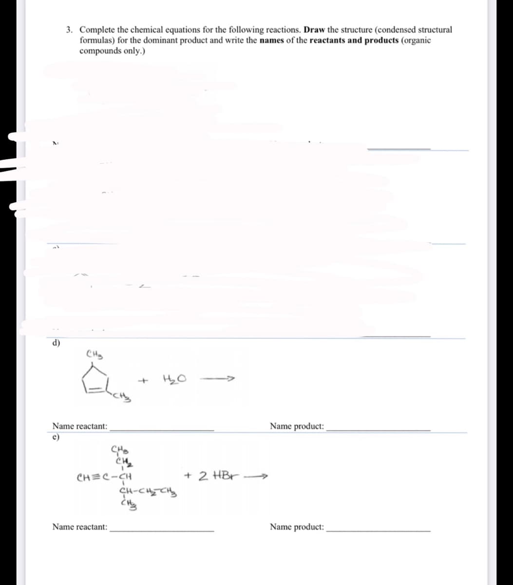 3. Complete the chemical equations for the following reactions. Draw the structure (condensed structural
formulas) for the dominant product and write the names of the reactants and products (organic
compounds only.)
d)
CHy
Name reactant:
Name product:
e)
CH=C-CH
+ 2 HBr
4-Cて。
Name reactant:
Name product:
