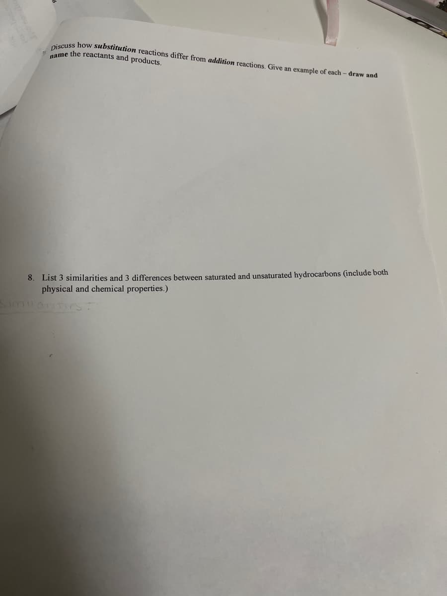 iscuss how substitution reactions differ from addition reactions. Give an example of each – draw and
same the reactants and products.
8. List 3 similarities and 3 differences between saturated and unsaturated hydrocarbons (include both
physical and chemical properties.)
SimilanTICS
