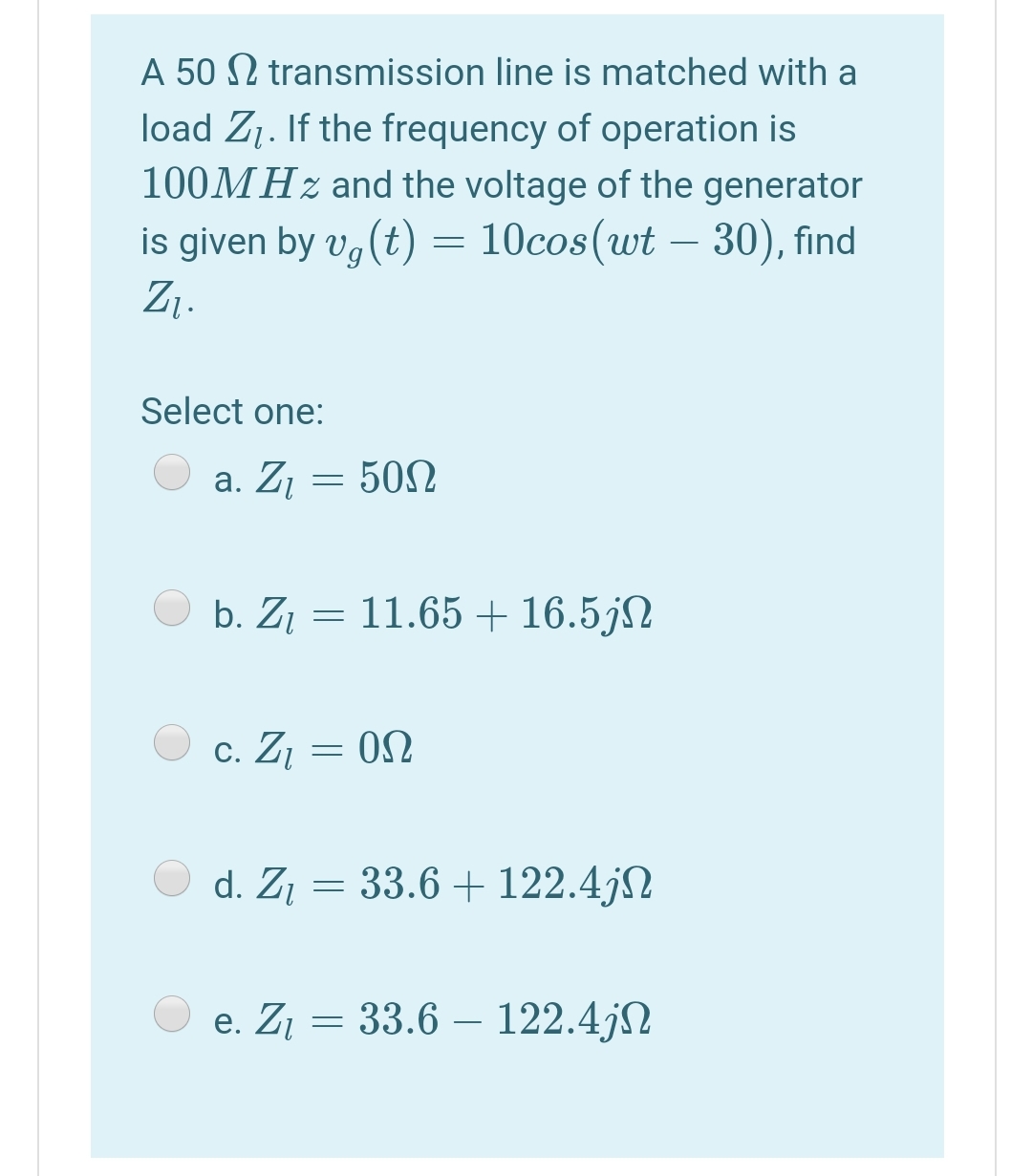 A 50 N transmission line is matched with a
load Z1. If the frequency of operation is
100MHZ and the voltage of the generator
is given by v, (t) = 10cos(wt – 30), find
Z1.
Select one:
а. Z
502
b. Z1 = 11.65 + 16.5jN
c. ZĮ = 0N
d. Zį = 33.6 + 122.4jN
e. Z¡ = 33.6 – 122.4jN
-
