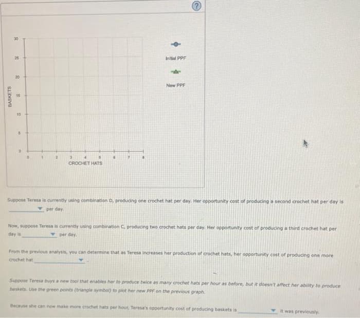 8
25
20
BASKETS
GR
10
2
3
5
CROCHET HATS
6
Initial PPF
A
New PPF
Suppose Teresa is currently using combination D, producing one crochet hat per day. Her opportunity cost of producing a second crachet hat per day is
per day.
Now, suppose Teresa is currently using combination C, producing two crochet hats per day. Her opportunity cost of producing a third crochet hat per
per day.
day is
From the previous analysis, you can determine that as Teresa increases her production of crochet hats, her opportunity cost of producing one more
crochet hat
Suppose Teresa buys a new tool that enables her to produce twice as many crochet hats per hour as before, but it doesn't affect her ability to produce
baskets. Use the green points (triangle symbol) to plot her new PPF on the previous graph.
Because she can now make more crochet hats per hour, Teresa's opportunity cost of producing baskets is
it was previously.