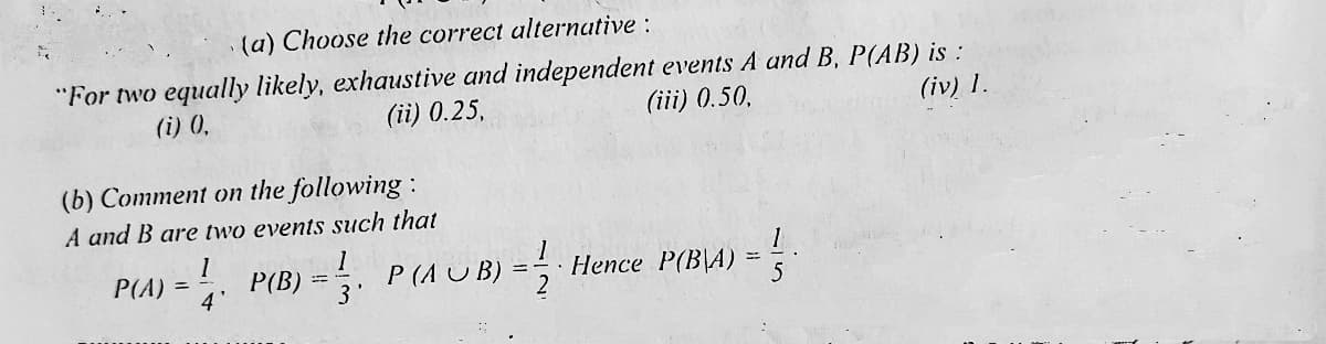 (a) Choose the correct alternative :
"For two equally likely, exhaustive and independent events A and B, P(AB) is :
(ii) 0.25,
(i) 0,
(iii) 0.50.
(iv) 1.
(b) Comment on the following :
A and B are two events such that
1
P(B)
4'
P (A U B) = 5
P(A)
Hence P(B\A)
3

