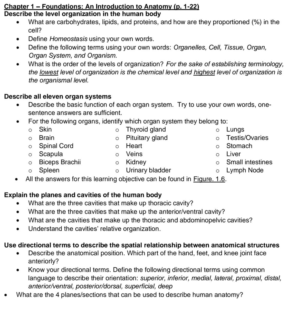 Chapter 1- Foundations: An Introduction to Anatomy (p. 1-22)
Describe the level organization in the human body
What are carbohydrates, lipids, and proteins, and how are they proportioned (%) in the
cell?
Define Homeostasis using your own words.
Define the following terms using your own words: Organelles, Cell, Tissue, Organ,
Organ System, and Organism.
What is the order of the levels of organization? For the sake of establishing terminology,
the lowest level of organization is the chemical level and highest level of organization is
the organismal level.
Describe all eleven organ systems
Describe the basic function of each organ system. Try to use your own words, one-
sentence answers are sufficient.
For the following organs, identify which organ system they belong to:
o Thyroid gland
Pituitary gland
Skin
o Lungs
Brain
Testis/Ovaries
Spinal Cord
Scapula
Biceps Brachii
Spleen
All the answers for this learning objective can be found in Figure. 1.6.
Heart
Stomach
Veins
Liver
Small intestines
Kidney
o Urinary bladder
o Lymph Node
Explain the planes and cavities of the human body
What are the three cavities that make up thoracic cavity?
What are the three cavities that make up the anterior/ventral cavity?
What are the cavities that make up the thoracic and abdominopelvic cavities?
Understand the cavities' relative organization.
Use directional terms to describe the spatial relationship between anatomical structures
Describe the anatomical position. Which part of the hand, feet, and knee joint face
anteriorly?
Know your directional terms. Define the following directional terms using common
language to describe their orientation: superior, inferior, medial, lateral, proximal, distal,
anterior/ventral, posterior/dorsal, superficial, deep
What are the 4 planes/sections that can be used to describe human anatomy?
