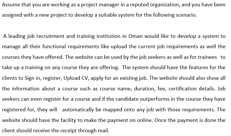 Assume that you are working as a project manager in a reputed organization, and you have been
assigned with a new project to develop a suitable system for the following scenario.
A leading job recruitment and training institution in Oman would like to develop a system to
manage all their functional requirements like upload the current job requirements as well the
courses they have offered. The website can be used by the job seekers as well as for trainees to
take up a training on any course they are offering. The system should have the features for the
clients to Sign in, register, Upload CV, apply for an existing job. The website should also show all
the information about a course such as course name, duration, fee, certification details. Job
seekers can even register for a course and if the candidate outperforms in the course they have
registered for, they will automatically be mapped onto any job with those requirements. The
website should have the facility to make the payment on online. Once the payment is done the
client should receive the receipt through mail.

