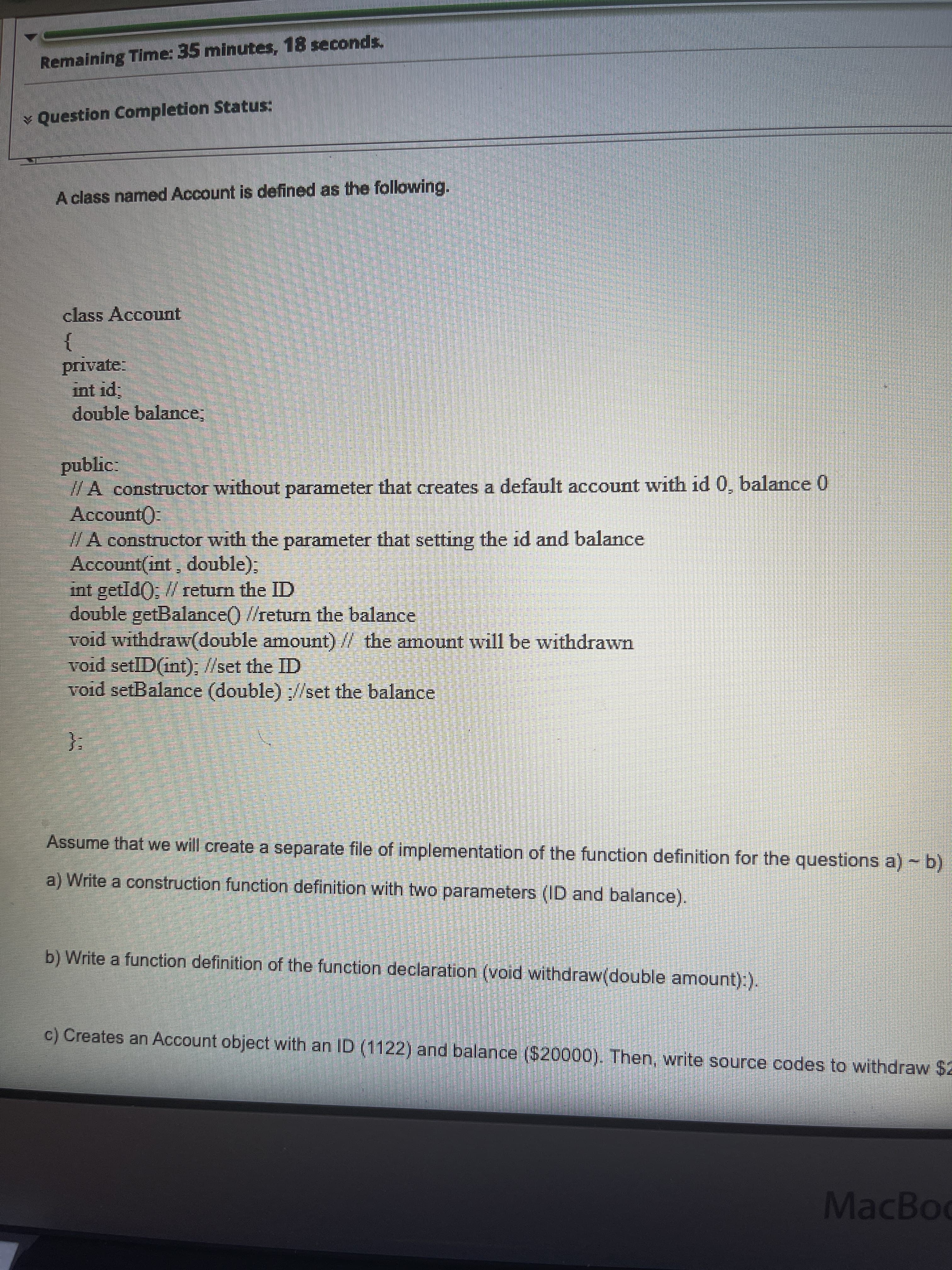 Remaining Time: 35 minutes, 18 seconds,
¥ Question Completion Status:
A class named Account is defined as the following.
class Account
}
private:
int id;
double balance;
public:
//A constructor without parameter that creates a default account with id 0, balance 0
Account):
/A constructor with the parameter that setting the id and balance
Account(int, double),
int getId); / return the ID
double getBalance() //return the balance
void withdraw(double amount) // the amount will be withdrawn
void setlID(int), //set the ID
void setBalance (double) //set the balance
}:
Assume that we will create a separate file of implementation of the function definition for the questions a) -b)
a) Write a construction function definition with two parameters (ID and balance).
b) Write a function definition of the function declaration (void withdraw(double amount):).
c) Creates an Account object with an ID (1122) and balance ($20000). Then, write source codes to withdraw $2
MacBoo
