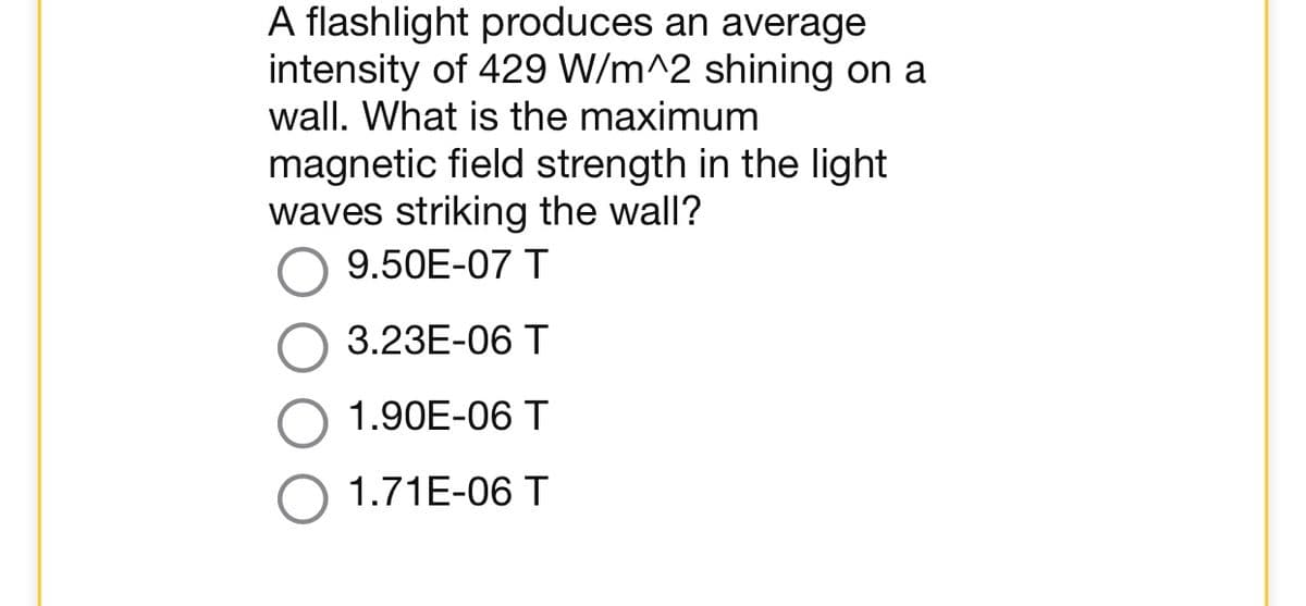 A flashlight produces an average
intensity of 429 W/m^2 shining on a
wall. What is the maximum
magnetic field strength in the light
waves striking the wall?
9.50E-07 T
3.23E-06 T
1.90E-06 T
1.71E-06 T
