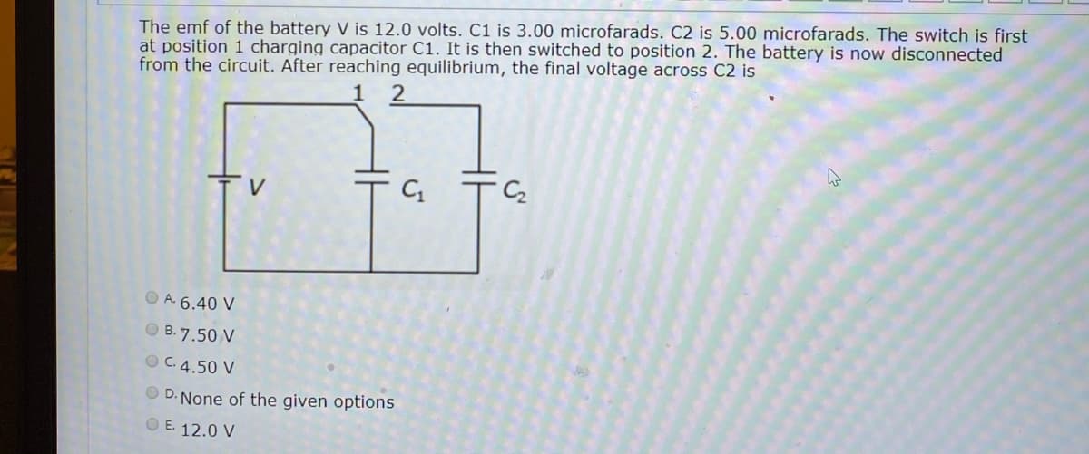 The emf of the battery V is 12.0 volts. C1 is 3.00 microfarads. C2 is 5.00 microfarads. The switch is first
at position 1 charging capacitor C1. It is then switched to position 2. The battery is now disconnected
from the circuit. After reaching equilibrium, the final voltage across C2 is
V
O A. 6.40 V
O B. 7.50 V
O C.4.50 V
O D. None of the given options
O E. 12.0 V
