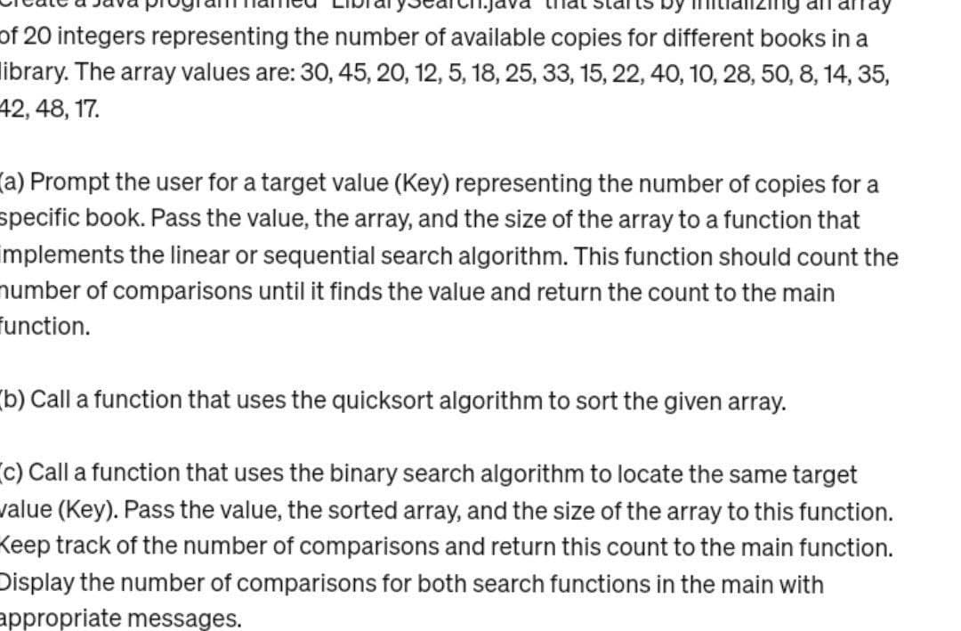 of 20 integers representing the number of available copies for different books in a
library. The array values are: 30, 45, 20, 12, 5, 18, 25, 33, 15, 22, 40, 10, 28, 50, 8, 14, 35,
42, 48, 17.
(a) Prompt the user for a target value (Key) representing the number of copies for a
specific book. Pass the value, the array, and the size of the array to a function that
implements the linear or sequential search algorithm. This function should count the
number of comparisons until it finds the value and return the count to the main
Function.
b) Call a function that uses the quicksort algorithm to sort the given array.
c) Call a function that uses the binary search algorithm to locate the same target
value (Key). Pass the value, the sorted array, and the size of the array to this function.
Keep track of the number of comparisons and return this count to the main function.
Display the number of comparisons for both search functions in the main with
appropriate messages.