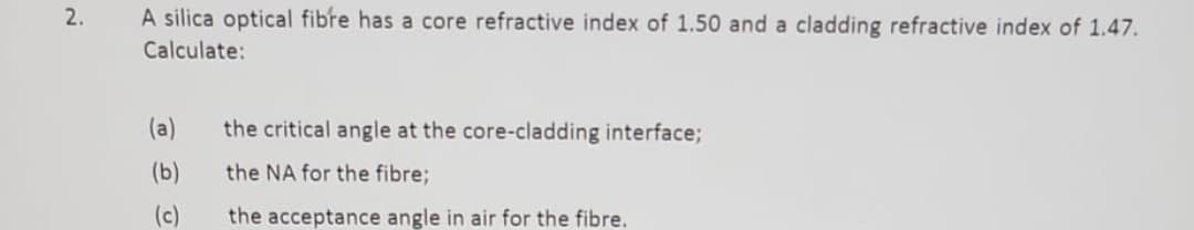 2.
A silica optical fibre has a core refractive index of 1.50 and a cladding refractive index of 1.47.
Calculate:
(a)
(b)
(c)
the critical angle at the core-cladding interface;
the NA for the fibre;
the acceptance angle in air for the fibre.