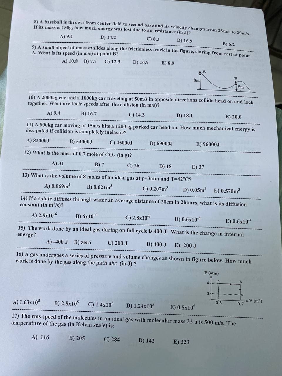 2A baseball is thrown from center field to second base and its velocity changes from 25m/s to 20m/s
If its mass is 150g, how much energy was lost due to air resistance (in J)?
A) 9.4
B) 14.2
C) 8.3
D) 16.9
E) 6.2
9) A small object of mass m slides along the frictionless track in the figure, staring from rest at point
A. What is its speed (in m/s) at point B?
A) 10.8 B) 7.7
C) 12.3
D) 16.9
E) 8.9
Sm
B.
5m
10) A 2000kg car and a 1000kg car traveling at 50m/s in opposite directions collide head on and lock
together. What are their speeds after the collision (in m/s)?
A) 9.4
В) 16.7
C) 14.3
D) 18.1
E) 20.0
11) A 800kg car moving at 15m/s hits a 1200kg parked car head on. How much mechanical energy is
dissipated if collision is completely inelastic?
A) 82000J
B) 54000J
C) 45000J
D) 69000J
E) 96000J
12) What is the mass of 0.7 mole of CO2 (in g)?
A) 31
В) 7
C) 26
D) 18
E) 37
13) What is the volume of 8 moles of an ideal gas at p=3atm and T-42°C?
A) 0.069m3
B) 0.021m
C) 0.207m
D) 0.05m3
E) 0.570m3
14) If a solute diffuses through water an average distance of 20cm in 2hours, what is its diffusion
constant (in m'/s)?
A) 2.8x106
В) бх104
С) 2.8х108
D) 0.6x106
E) 0.6x104
15) The work done by an ideal gas during on full cycle is 400 J. What is the change in internal
energy?
A) -400 J
B) zero
C) 200 J
D) 400 J
E) -200 J
16) A gas undergoes a series of pressure and volume changes as shown in figure below. How much
work is done by the gas along the path abc (in J) ?
P (atm)
4.
2
A) 1.63x10
B) 2.8x10
V (m³)
0.3
C) 1.4x105
0.7
D) 1.24x105
E) 0.8x10
17) The rms speed of the molecules in an ideal gas with molecular mass 32 u is 500 m/s. The
temperature of the gas (in Kelvin scale) is:
A) 116
B) 205
C) 284
D) 142
E) 323
