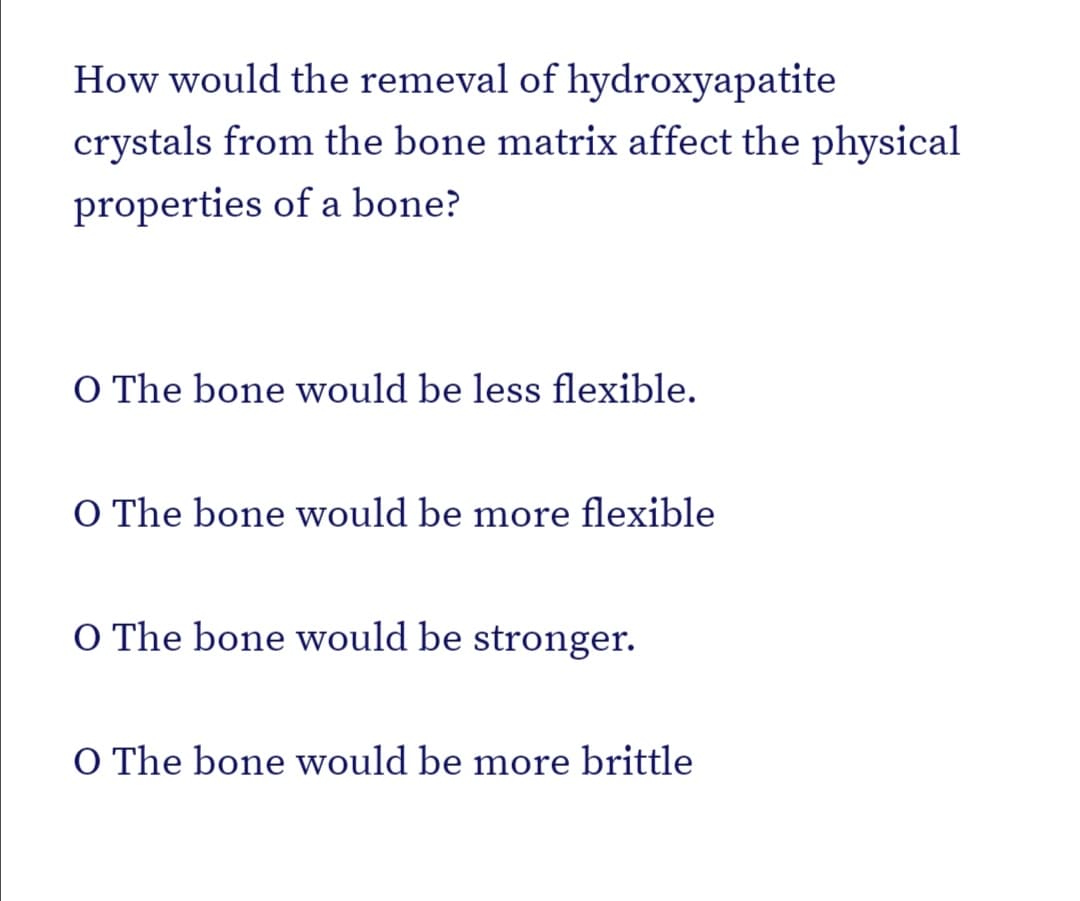 How would the remeval of hydroxyapatite
crystals from the bone matrix affect the physical
properties of a bone?
O The bone would be less flexible.
O The bone would be more flexible
O The bone would be stronger.
O The bone would be more brittle
