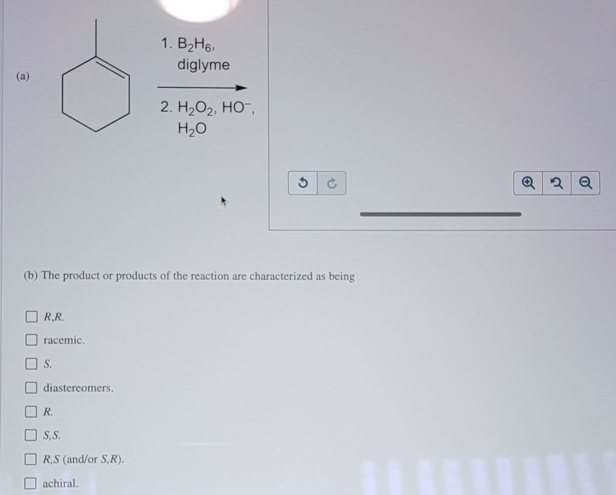 1. B2H6,
diglyme
2. H2O2, HO,
H2O
(b) The product or products of the reaction are characterized as being
R,R.
racemic.
S.
diastereomers.
R.
S,S.
R,S (and/or S,R).
achiral.
