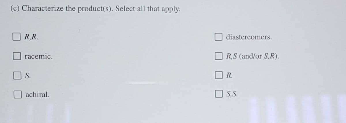 (c) Characterize the product(s). Select all that apply.
R,R.
diastereomers.
racemic.
R,S (and/or S,R).
S.
R.
achiral.
O S, S.
