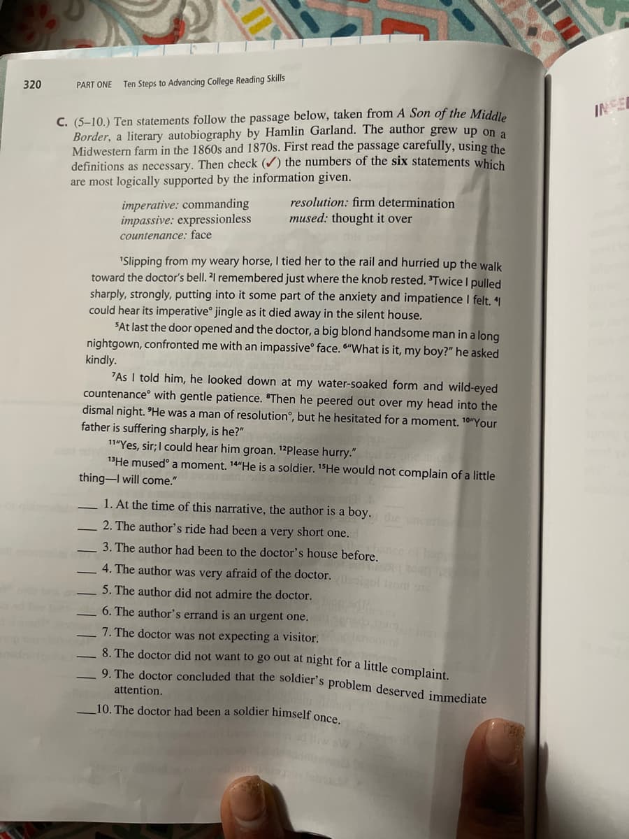 320
PART ONE Ten Steps to Advancing College Reading Skills
C. (5-10.) Ten statements follow the passage below, taken from A Son of the Middle
Border, a literary autobiography by Hamlin Garland. The author grew up on a
Midwestern farm in the 1860s and 1870s. First read the passage carefully, using the
definitions as necessary. Then check (✔) the numbers of the six statements which
are most logically supported by the information given.
imperative: commanding
impassive: expressionless
countenance: face
resolution: firm determination
mused: thought it over
'Slipping from my weary horse, I tied her to the rail and hurried up the walk
toward the doctor's bell. 21 remembered just where the knob rested. ³Twice I pulled
sharply, strongly, putting into it some part of the anxiety and impatience I felt. 41
could hear its imperative jingle as it died away in the silent house.
"At last the door opened and the doctor, a big blond handsome man in a long
nightgown, confronted me with an impassive face. "What is it, my boy?" he asked
kindly.
'As I told him, he looked down at my water-soaked form and wild-eyed
countenance with gentle patience. Then he peered out over my head into the
dismal night. 'He was a man of resolution, but he hesitated for a moment. 10" Your
father is suffering sharply, is he?"
11"Yes, sir; I could hear him groan. 12Please hurry."
one
13He mused a moment. 14"He is a soldier. 15He would not complain of a little
thing-I will come."
-
1. At the time of this narrative, the author is a boy. the unc
2. The author's ride had been a very short one.
3. The author had been to the doctor's house before.
4. The author was very afraid of the doctor.
5. The author did not admire the doctor.
6. The author's errand is an urgent one.
7. The doctor was not expecting a visitor.
8. The doctor did not want to go out at night for a little complaint.
9. The doctor concluded that the soldier's problem deserved immediate
attention.
10. The doctor had been a soldier himself once.
INCE