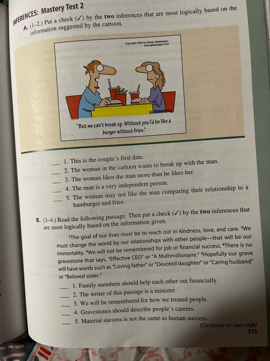 INFERENCES: Mastery Test 2
A. (1-2.) Put a check (✔) by the two inferences that are most logically based on the
information suggested by the cartoon.
edma
Copyright 2002 by Randy Glasbergen.
169
www.glasbergen.com
GLASBERGEN
"But we can't break up. Without you I'd be like a
burger without fries."
1. This is the couple's first date.
2. The woman in the cartoon wants to break up with the man.
3. The woman likes the man more than he likes her.
4. The man is a very independent person.
5. The woman may not like the man comparing their relationship to a
hamburger and fries.
B. (3-4.) Read the following passage. Then put a check (✔) by the two inferences that
are most logically based on the information given.
'The goal of our lives must be to reach out in kindness, love, and care. ²We
must change the world by our relationships with other people-that will be our
immortality. We will not be remembered for job or financial success. "There is no
gravestone that says, "Effective CEO" or "A Multimillionaire." "Hopefully our grave
will have words such as "Loving father" or "Devoted daughter" or "Caring husband"
or "Beloved sister."
1. Family members should help each other out financially.
2. The writer of this passage is a minister.
3. We will be remembered for how we treated people.
4. Gravestones should describe people's careers.
5. Material success is not the same as human success.
(Continues on next page)
319