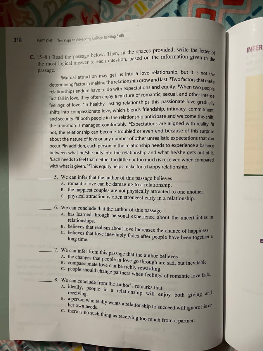 318
PART ONE
Ten Steps to Advancing College Reading Skills
C. (5-8.) Read the passage below. Then, in the spaces provided, write the letter of
the most logical answer to each question, based on the information given in the
passage.
'Mutual attraction may get us into a love relationship, but it is not the
determining factor in making the relationship grow and last. *Two factors that make
relationships endure have to do with expectations and equity. "When two people
first fall in love, they often enjoy a mixture of romantic, sexual, and other intense
feelings of love. "In healthy, lasting relationships this passionate love gradually
shifts into compassionate love, which blends friendship, intimacy, commitment,
and security. "If both people in the relationship anticipate and welcome this shift,
the transition is managed comfortably. "Expectations are aligned with reality. If
not, the relationship can become troubled or even end because of this surprise
about the nature of love or any number of other unrealistic expectations that can
occur. In addition, each person in the relationship needs to experience a balance
between what he/she puts into the relationship and what he/she gets out of it.
"Each needs to feel that neither too little nor too much is received when compared
with what is given. 10This equity helps make for a happy relationship.
5. We can infer that the author of this passage believes
A. romantic love can be damaging to a relationship.
B. the happiest couples are not physically attracted to one another.
c. physical attraction is often strongest early in a relationship.
_ 6. We can conclude that the author of this passage
A. has learned through personal experience about the uncertainties in
relationships.
B. believes that realism about love increases the chance of happiness.
c. believes that love inevitably fades after people have been together a
long time.
7. We can infer from this passage that the author believes
A. the changes that people in love go through are sad, but inevitable.
B. compassionate love can be richly rewarding.
c. people should change partners when feelings of romantic love fade.
8. We can conclude from the author's remarks that
A. ideally, people in a relationship will enjoy both giving and
receiving
B. a person who really wants a relationship to succeed will ignore his or
her own needs.
c. there is no such thing as receiving too much from a partner.
INFER
E