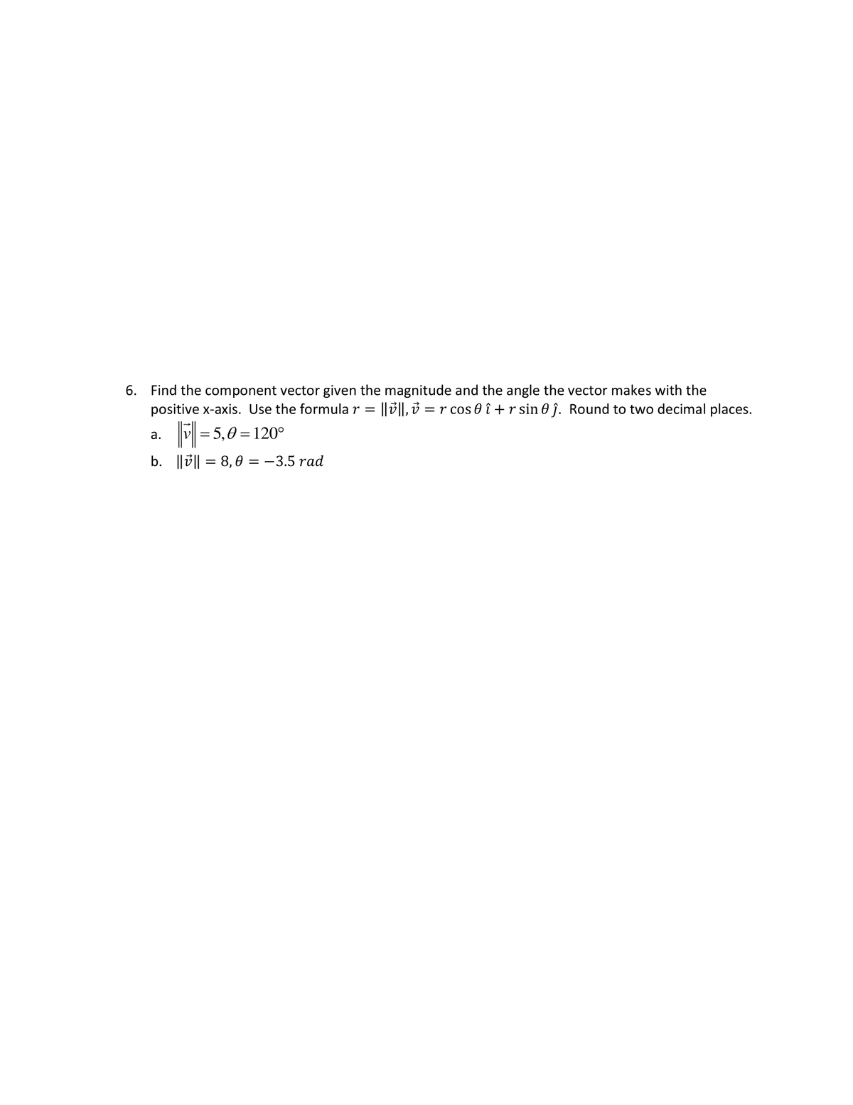 6. Find the component vector given the magnitude and the angle the vector makes with the
positive x-axis. Use the formular = ||||, r cos 0 î+r sin 0ĵ. Round to two decimal places.
a.
=5,0=120°
b. |||| = 8,0 = -3.5 rad