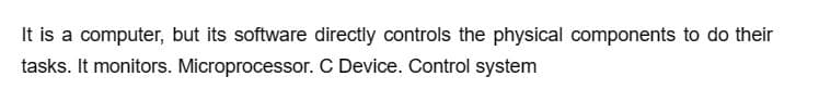 It is a computer, but its software directly controls the physical components to do their
tasks. It monitors. Microprocessor. C Device. Control system