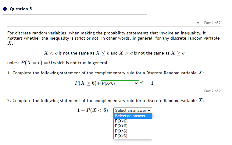 Question 5
For discrete random variables, when making the probability statements that involve an inequality, it
matters whether the inequality is strict or not. In other words, in general, for any discrete random variable
X:
X < c is not the same as X ≤ c and X > c is not the same as X > c
unless P(X = c) = 0 which is not true in general.
1. Complete the following statement of the complementary rule for a Discrete Random variable X:
P(X > 6) + P(X<6)
1
2. Complete the following statement of the complementary rule for a Discrete Random variable X:
1- P(X < 6) = Select an answer
Select an answer
Part 1 of 2
P(X<6)
P(X>6)
P(X≤6)
P(X26)
Part 2 of 2