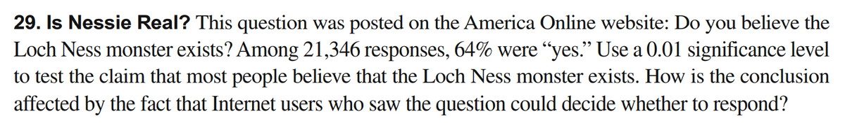 29. Is Nessie Real? This question was posted on the America Online website: Do you believe the
Loch Ness monster exists? Among 21,346 responses, 64% were "yes." Use a 0.01 significance level
to test the claim that most people believe that the Loch Ness monster exists. How is the conclusion
affected by the fact that Internet users who saw the question could decide whether to respond?
