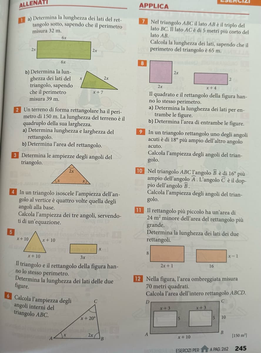 ALLENATI
a) Determina la lunghezza dei lati del ret-
tangolo sotto, sapendo che il perimetro
misura 32 m.
2x
6x
APPLICA
7 Nel triangolo ABC il lato AB è il triplo del
lato BC. Il lato AC è di 5 metri più corto del
lato AB.
Calcola la lunghezza dei lati, sapendo che il
Aperimetro del triangolo è 65 m.
6x
b) Determina la lun-
ghezza dei lati del
triangolo, sapendo
che il perimetro
misura 39 m.
2x
8
2x
x
2x
x+7
2 Un terreno di forma rettangolare ha il peri-
metro di 150 m. La lunghezza del terreno è il
quadruplo della sua larghezza.
a) Determina lunghezza e larghezza del
rettangolo.
essa massa.
b) Determina l'area del rettangolo.
3 Determina le ampiezze degli angoli del
triangolo.
x
2x
iT
onolam nu
4 In un triangolo isoscele l'ampiezza dell'an-
golo al vertice è quattro volte quella degli
angoli alla base.
Calcola l'ampiezza dei tre angoli, servendo-
ti di un'equazione.
Jeg nu (5)
5
x+10
x+10
9
2x
2
x+4
Il quadrato e il rettangolo della figura han-
no lo stesso perimetro.
a) Determina la lunghezza dei lati per en-
trambe le figure.
b) Determina l'area di entrambe le figure.
In un triangolo rettangolo uno degli angoli
acuti è di 18° più ampio dell'altro angolo
acuto.
Calcola l'ampiezza degli angoli del trian-
golo.
10 Nel triangolo ABC l'angolo B è di 16° più
ampio dell'angolo A. L'angolo C è il dop-
pio dell'angolo B.
Calcola l'ampiezza degli angoli del trian-
golo.
11 Il rettangolo più piccolo ha un'area di
24 m² minore dell'area del rettangolo più
grande.
Determina la lunghezza dei lati dei due
rettangoli.
x+10
3x indiliups
Il triangolo e il rettangolo della figura han-
no lo stesso perimetro.
Determina la lunghezza dei lati delle due
figure.
6 Calcola l'ampiezza degli
angoli interni del
triangolo ABC.
C
x+20°
8
2x+1
x-1
16
12 Nella figura, l'area ombreggiata misura
70 metri quadrati.
Calcola l'area dell'intero rettangolo ABCD.
D
x+3
x+3
15
10
A
2x
B
B
x+10
[150 m²]
ESERCIZI PER
A PAG. 262
245