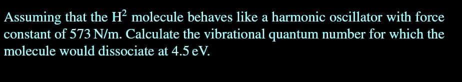 Assuming that the H² molecule behaves like a harmonic oscillator with force
constant of 573 N/m. Calculate the vibrational quantum number for which the
molecule would dissociate at 4.5 eV.