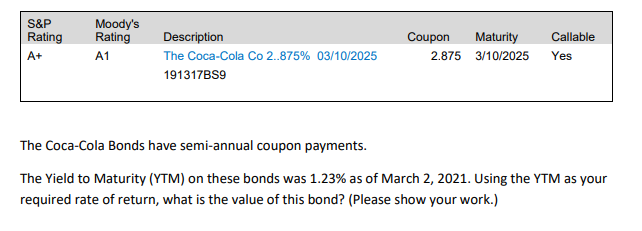 S&P
Moody's
Rating
Coupon
Maturity
Rating
Description
Callable
A+
A1
The Coca-Cola Co 2.875% 03/10/2025
2.875 3/10/2025
Yes
191317BS9
The Coca-Cola Bonds have semi-annual coupon payments.
The Yield to Maturity (YTM) on these bonds was 1.23% as of March 2, 2021. Using the YTM as your
required rate of return, what is the value of this bond? (Please show your work.)
