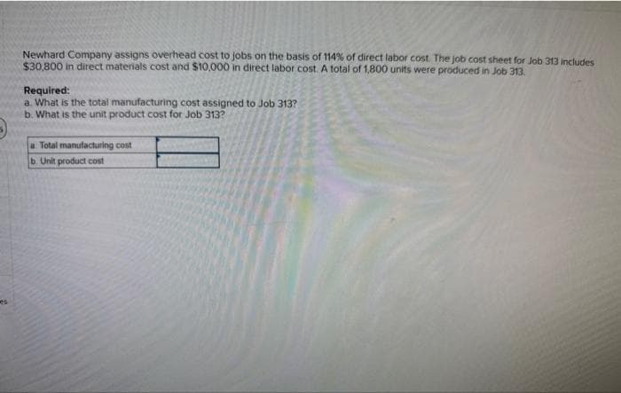 Newhard Company assigns overhead cost to jobs on the basis of 114% of direct labor cost. The job cost sheet for Job 313 includes
$30,800 in direct materials cost and $10,000 in direct labor cost. A total of 1,800 units were produced in Job 313.
Required:
a. What is the total manufacturing cost assigned to Job 313?
b. What is the unit product cost for Job 313?
a Total manufacturing cost
b. Unit product cost