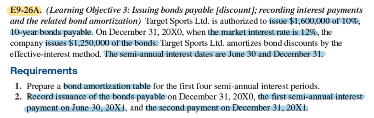 E9-26A. (Learning Objective 3: Issuing bonds payable [discount]; recording interest payments
and the related bond amortization) Target Sports Ltd. is authorized to issue $1,600,000 of 10%,
10-year bonds payable. On December 31, 20X0, when the market interest rate is 12%, the
company issues $1,250,000 of the bonds. Target Sports Ltd. amortizes bond discounts by the
effective-interest method. The semi-annual interest dates are June 30 and December 31.
Requirements
1. Prepare a bond amortization table for the first four semi-annual interest periods.
2. Record issuance of the bonds payable on December 31, 20X0, the first semi-annual interest
payment on June 30, 20X1, and the second payment on December 31, 20X1.
